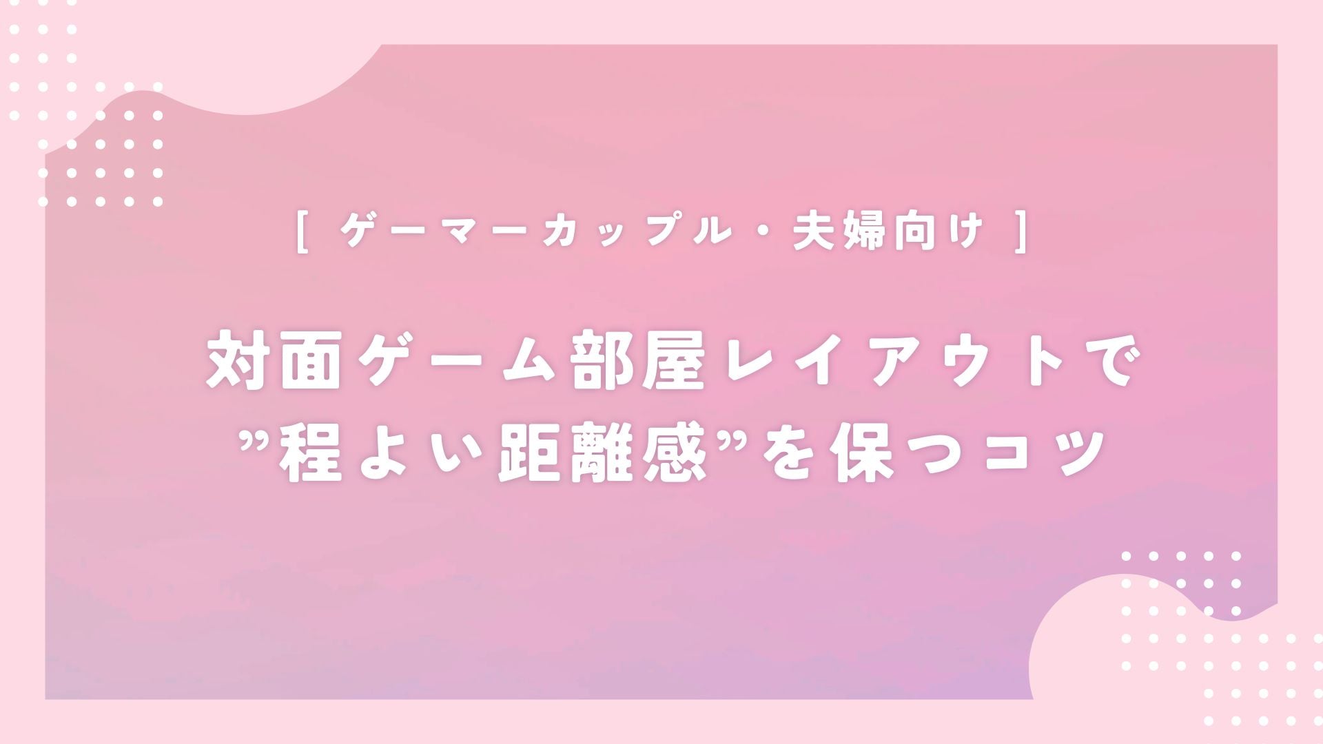 【ゲーマーカップル・夫婦向け】対面ゲーム部屋レイアウトで”程よい距離感”を保つコツと工夫